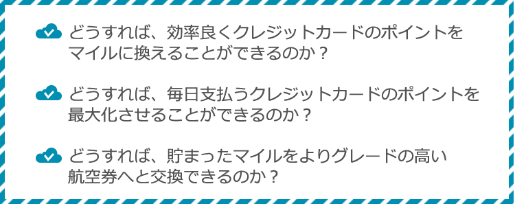 どうすれば、効率良くクレジットカードのポイントをマイルに換えることができるのか？どうすれば、毎日支払うクレジットカードのポイントを最大化させることができるのか？どうすれば、貯まったマイルをよりグレードの高い航空券へと交換できるのか？