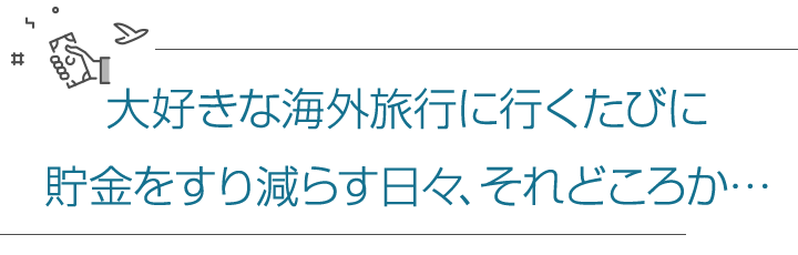 大好きな海外旅行に行くたびに貯金をすり減らす日々、それどころか…
