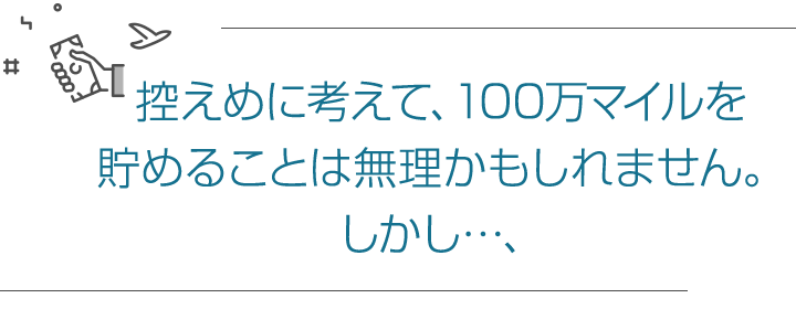 控えめに考えて、100万マイルを貯めることは無理かもしれません。しかし…、